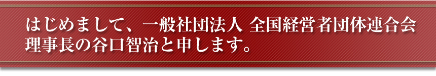 はじめまして、一般社団法人　全国経営者団体連合会　理事長の谷口智治と申します。