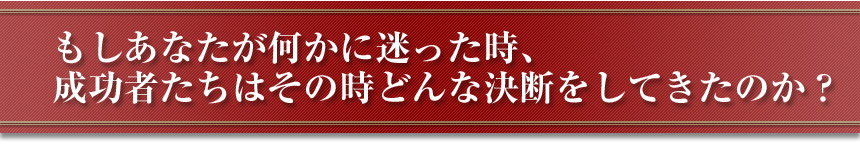 もしあなたが何かに迷った時、成功者たちはその時どんな決断をしてきたのか？